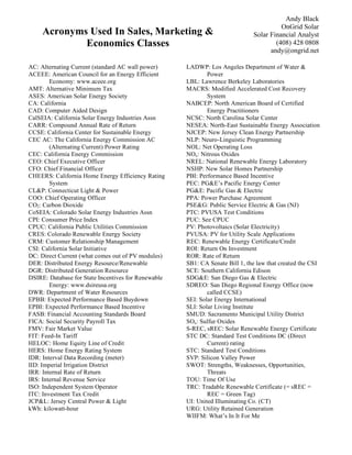 Andy Black
                                                                                        OnGrid Solar
     Acronyms Used In Sales, Marketing &                                      Solar Financial Analyst
             Economics Classes                                                        (408) 428 0808
                                                                                    andy@ongrid.net

AC: Alternating Current (standard AC wall power)     LADWP: Los Angeles Department of Water &
ACEEE: American Council for an Energy Efficient              Power
        Economy: www.aceee.org                       LBL: Lawrence Berkeley Laboratories
AMT: Alternative Minimum Tax                         MACRS: Modified Accelerated Cost Recovery
ASES: American Solar Energy Society                          System
CA: California                                       NABCEP: North American Board of Certified
CAD: Computer Aided Design                                   Energy Practitioners
CalSEIA: California Solar Energy Industries Assn     NCSC: North Carolina Solar Center
CARR: Compound Annual Rate of Return                 NESEA: North-East Sustainable Energy Association
CCSE: California Center for Sustainable Energy       NJCEP: New Jersey Clean Energy Partnership
CEC AC: The California Energy Commission AC          NLP: Neuro-Linguistic Programming
        (Alternating Current) Power Rating           NOL: Net Operating Loss
CEC: California Energy Commission                    NOx: Nitrous Oxides
CEO: Chief Executive Officer                         NREL: National Renewable Energy Laboratory
CFO: Chief Financial Officer                         NSHP: New Solar Homes Partnership
CHEERS: California Home Energy Efficiency Rating     PBI: Performance Based Incentive
        System                                       PEC: PG&E’s Pacific Energy Center
CL&P: Connecticut Light & Power                      PG&E: Pacific Gas & Electric
COO: Chief Operating Officer                         PPA: Power Purchase Agreement
CO2: Carbon Dioxide                                  PSE&G: Public Service Electric & Gas (NJ)
CoSEIA: Colorado Solar Energy Industries Assn        PTC: PVUSA Test Conditions
CPI: Consumer Price Index                            PUC: See CPUC
CPUC: California Public Utilities Commission         PV: Photovoltaics (Solar Electricity)
CRES: Colorado Renewable Energy Society              PVUSA: PV for Utility Scale Applications
CRM: Customer Relationship Management                REC: Renewable Energy Certificate/Credit
CSI: California Solar Initiative                     ROI: Return On Investment
DC: Direct Current (what comes out of PV modules)    ROR: Rate of Return
DER: Distributed Energy Resource/Renewable           SB1: CA Senate Bill 1, the law that created the CSI
DGR: Distributed Generation Resource                 SCE: Southern California Edison
DSIRE: Database for State Incentives for Renewable   SDG&E: San Diego Gas & Electric
        Energy: www.dsireusa.org                     SDREO: San Diego Regional Energy Office (now
DWR: Department of Water Resources                           called CCSE)
EPBB: Expected Performance Based Buydown             SEI: Solar Energy International
EPBI: Expected Performance Based Incentive           SLI: Solar Living Institute
FASB: Financial Accounting Standards Board           SMUD: Sacramento Municipal Utility District
FICA: Social Security Payroll Tax                    SOx: Sulfur Oxides
FMV: Fair Market Value                               S-REC, sREC: Solar Renewable Energy Certificate
FIT: Feed-In Tariff                                  STC DC: Standard Test Conditions DC (Direct
HELOC: Home Equity Line of Credit                            Current) rating
HERS: Home Energy Rating System                      STC: Standard Test Conditions
IDR: Interval Data Recording (meter)                 SVP: Silicon Valley Power
IID: Imperial Irrigation District                    SWOT: Strengths, Weaknesses, Opportunities,
IRR: Internal Rate of Return                                 Threats
IRS: Internal Revenue Service                        TOU: Time Of Use
ISO: Independent System Operator                     TRC: Tradable Renewable Certificate (= sREC =
ITC: Investment Tax Credit                                   REC = Green Tag)
JCP&L: Jersey Central Power & Light                  UI: United Illuminating Co. (CT)
kWh: kilowatt-hour                                   URG: Utility Retained Generation
                                                     WIIFM: What’s In It For Me
 