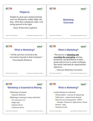 Diligence
              Heights by great men reached and kept
              were not obtained by sudden flight, but                                                                                                    Marketing
              they, while their companions slept, were                                                                                                   Overview
              toiling upward in the night.
                      - Henry Wadsworth Longfellow


© 2009 OnGrid Solar, All Rights Reserved.         Sales & Marketing for Solar Salespeople & Companies - 13   © 2009 OnGrid Solar, All Rights Reserved.         Sales & Marketing for Solar Salespeople & Companies - 14




                             What is Marketing?                                                                                           What is Marketing?
         !    “All the activities involved in the                                                                     !    “The process of planning and
              movement of goods to final customers”                                                                        executing the conception, pricing,
                    - Encyclopedia Britannica                                                                              promotion, and distribution of ideas,
                                                                                                                           goods and services to create exchanges
                                                                                                                           that satisfy individual & organizational
                                                                                                                           objectives.
                                                                                                                                 - American Marketing Association
© 2009 OnGrid Solar, All Rights Reserved.         Sales & Marketing for Solar Salespeople & Companies - 15   © 2009 OnGrid Solar, All Rights Reserved.         Sales & Marketing for Solar Salespeople & Companies - 16




      Marketing is Essential & Missing                                                                                                    What is Marketing?
         !    Marketing is Essential                                                                                  !    Central function in a business
                "   Engineers Rejection                                                                                      " Define product - customer & engineering
         !    Marketing is missing in many solar firms                                                                       " Define price - engineering & demand

                " No value given to it                                                                                       " Plans for survival and growth - SWOT

                " Hippie days                                                                                                      #   Strengths, Weaknesses, Opportunities, Threats
                " Engineer driven                                                                                            " Protects - legal
                " Contractor driven                                                                                          " Promotes & sells


© 2009 OnGrid Solar, All Rights Reserved.         Sales & Marketing for Solar Salespeople & Companies - 17   © 2009 OnGrid Solar, All Rights Reserved.         Sales & Marketing for Solar Salespeople & Companies - 18
 