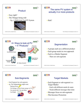 The same PV system is
                                              Product
                                                                                                                                     actually 4 or more products
         ! Easy right?
         ! The Thingus being sold

                "   Eg. 1.25kW Grid Tied PV System                                                                           !    Huh?




© 2009 OnGrid Solar, All Rights Reserved.                Sales & Marketing for Solar Salespeople & Companies - 25   © 2009 OnGrid Solar, All Rights Reserved.     Sales & Marketing for Solar Salespeople & Companies - 26




                        4+ Ways to look at PV
                                                                                                                                                           Segmentation
                           = 4 “Products”    Financial
                                                                                     Investment
                                                                                                                             ! 4 groups each see a different product
       Environment Saver                                                                                                     ! Each group needs its own approach

                                                 PV                                                                          ! Each is a Market Segment
                                               System                                                                               "   There are sub-segments
                                                                                    Independence
                                                                                      & Freedom
  Technology
    Gadget
                                            #5: Status Symbol?

© 2009 OnGrid Solar, All Rights Reserved.                Sales & Marketing for Solar Salespeople & Companies - 27   © 2009 OnGrid Solar, All Rights Reserved.     Sales & Marketing for Solar Salespeople & Companies - 28




                                     Sub-Segments                                                                                                       Target Markets
         !    Each Segment has sub-segments                                                                                  !    Each Segment or sub-segment is a
         !    eg. The Independents might want:                                                                                    Target Market
                " Backup Power
                                                                                                                                    " Each with different needs & wants
                " No foreign or out-of-state energy in CA

                " No electric bill / No rate hikes                                                                                  " Needs different messages that relate

                " No PG&E                          BILL                                                                      ! Messages focus on sub-segments
                                                                                                                             ! This becomes Promotion


© 2009 OnGrid Solar, All Rights Reserved.                Sales & Marketing for Solar Salespeople & Companies - 29   © 2009 OnGrid Solar, All Rights Reserved.     Sales & Marketing for Solar Salespeople & Companies - 30
 