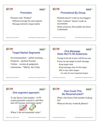 Promotion                                                                                 Promotional By Group
         !    Promote each “Product”                                                                                  ! Payback doesn’t work on tree huggers
                " Different message for each segment                                                                  ! Tech “coolness” doesn’t work on

                " Message tailored to target market                                                                     accountants
                                                                                                                      ! Some crossover, but usually one focus
                                                                                                                        is dominant


© 2009 OnGrid Solar, All Rights Reserved.         Sales & Marketing for Solar Salespeople & Companies - 31   © 2009 OnGrid Solar, All Rights Reserved.   Sales & Marketing for Solar Salespeople & Companies - 32




                                                                                                                                One Message
                    Target Market Segments
                                                                                                                           Does Not Fit All Audiences
         ! Environmentalists – global warming, ...                                                                    ! Trying to hit all at once will hit no one
         ! Financial – payback focused                                                                                ! Focus on one target in each message

         ! Techno – weenies & gadgeteers                                                                                     " Keep target clear
         ! Libertarians - *$&#@ the Utility                                                                                  " Keep message clear for the target

                                                                                                                             " OK to miss other targets

                                                                                                                                   #   Go only for most important targets

© 2009 OnGrid Solar, All Rights Reserved.         Sales & Marketing for Solar Salespeople & Companies - 33   © 2009 OnGrid Solar, All Rights Reserved.   Sales & Marketing for Solar Salespeople & Companies - 34




                                                                                                                                           How Could This
                    One segment approach:
                                                                                                                                          Be Reconstructed?
         !    To the Sierra Club member: “A PV                                                                        ! What’s the Sierra Club member looking
              system generates a positive cash flow                                                                     for?
              and will increase your home equity”                                                                     ! What are the key words & phrases?




         !    Where’s the environmental value?

© 2009 OnGrid Solar, All Rights Reserved.         Sales & Marketing for Solar Salespeople & Companies - 35   © 2009 OnGrid Solar, All Rights Reserved.   Sales & Marketing for Solar Salespeople & Companies - 36
 