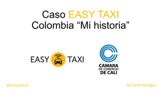 Caso EASY TAXI
Colombia “Mi historia”
By Carlos Vanegas@CamaraCali
 