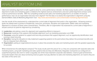 ANALYST BOTTOM LINE
Sales and marketing alignment is both a goal to strive for, and a performance indicator. As these study results conﬁrm, complete
alignment of sales and marketing goals is related to the highest revenue achievement, and even partial alignment conveys some
revenue performance beneﬁts. With the compelling evidence that sales and marketing alignment is an enabler of revenue
performance, how can an organization become more aligned? The ﬁrst step is to assess the organization’s alignment using the
Demand Metric Sales & Marketing Alignment Tool: http://www.demandmetric.com/content/sales-marketing-alignment-tool
Use the results of this assessment to understand the current state of alignment that exists in the organization. Achieving revenue
goals has always been a product of leadership, resources, processes, discipline and organization. Better sales and marketing
alignment is a product of these same characteristics. Therefore, after an organization has assessed its current state of alignment, it
should continue its quest for alignment by considering:
 
§  Leadership: articulating a vision for alignment and supporting eﬀorts to improve it.
§  Resources: investing in the systems that facilitate alignment, such as marketing automation and CRM.
§  Processes: using the systems to support and track key processes that support alignment, such as opportunity identiﬁcation, lead
scoring or lead nurturing.
§  Discipline: having the discipline to fully implement supporting systems to the point where they deliver the promised beneﬁts and
then to integrate them eﬀectively.
§  Organization: putting an organizational structure in place that provides the sales and marketing teams with the greatest opportunity
to succeed.
 
What characterizes the well-aligned company? The study results paint the picture for us: they are companies with separate sales and
marketing teams, using both marketing and sales systems that are fully and eﬀectively integrated. Companies so conﬁgured are
outperforming those who aren’t in what is arguably one of the most important corporate vital statistics: revenue goal achievement.
Corporate leaders that care about achieving revenue goals must pay attention to sales and marketing alignment, as it seems they are
two sides of the same coin.
 