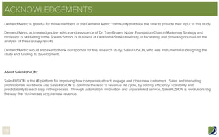 ACKNOWLEDGEMENTS
Demand Metric is grateful for those members of the Demand Metric community that took the time to provide their input to this study.
 
Demand Metric acknowledges the advice and assistance of Dr. Tom Brown, Noble Foundation Chair in Marketing Strategy and
Professor of Marketing in the Spears School of Business at Oklahoma State University, in facilitating and providing counsel on the
analysis of these survey results.
Demand Metric would also like to thank our sponsor for this research study, SalesFUSION, who was instrumental in designing the
study and funding its development.
About SalesFUSION:
SalesFUSION is the #1 platform for improving how companies attract, engage and close new customers.  Sales and marketing
professionals worldwide use SalesFUSION to optimize the lead to revenue life cycle, by adding eﬃciency, scalability and
predictability to each step in the process.  Through automation, innovation and unparalleled service, SalesFUSION is revolutionizing
the way that businesses acquire new revenue.
19
 