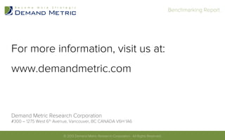 For more information, visit us at:
www.demandmetric.com
Demand Metric Research Corporation
#300 – 1275 West 6th Avenue, Vancouver, BC CANADA V6H 1A6
© 2013 Demand Metric Research Corporation. All Rights Reserved.	
  
Benchmarking Report	
  
© 2013 Demand Metric Research Corporation. All Rights Reserved.	
  
 