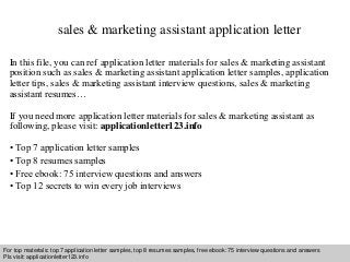 sales & marketing assistant application letter 
In this file, you can ref application letter materials for sales & marketing assistant 
position such as sales & marketing assistant application letter samples, application 
letter tips, sales & marketing assistant interview questions, sales & marketing 
assistant resumes… 
If you need more application letter materials for sales & marketing assistant as 
following, please visit: applicationletter123.info 
• Top 7 application letter samples 
• Top 8 resumes samples 
• Free ebook: 75 interview questions and answers 
• Top 12 secrets to win every job interviews 
For top materials: top 7 application letter samples, top 8 resumes samples, free ebook: 75 interview questions and answers 
Pls visit: applicationletter123.info 
Interview questions and answers – free download/ pdf and ppt file 
 