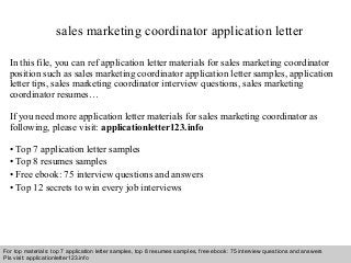 sales marketing coordinator application letter 
In this file, you can ref application letter materials for sales marketing coordinator 
position such as sales marketing coordinator application letter samples, application 
letter tips, sales marketing coordinator interview questions, sales marketing 
coordinator resumes… 
If you need more application letter materials for sales marketing coordinator as 
following, please visit: applicationletter123.info 
• Top 7 application letter samples 
• Top 8 resumes samples 
• Free ebook: 75 interview questions and answers 
• Top 12 secrets to win every job interviews 
For top materials: top 7 application letter samples, top 8 resumes samples, free ebook: 75 interview questions and answers 
Pls visit: applicationletter123.info 
Interview questions and answers – free download/ pdf and ppt file 
 
