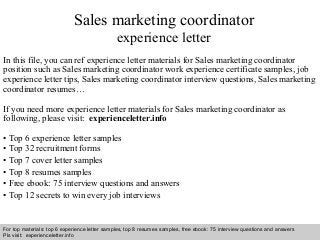 Sales marketing coordinator 
experience letter 
In this file, you can ref experience letter materials for Sales marketing coordinator 
position such as Sales marketing coordinator work experience certificate samples, job 
experience letter tips, Sales marketing coordinator interview questions, Sales marketing 
coordinator resumes… 
If you need more experience letter materials for Sales marketing coordinator as 
following, please visit: experienceletter.info 
• Top 6 experience letter samples 
• Top 32 recruitment forms 
• Top 7 cover letter samples 
• Top 8 resumes samples 
• Free ebook: 75 interview questions and answers 
• Top 12 secrets to win every job interviews 
For top materials: top 6 experience letter samples, top 8 resumes samples, free ebook: 75 interview questions and answers 
Pls visit: experienceletter.info 
Interview questions and answers – free download/ pdf and ppt file 
 
