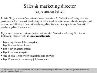 Interview questions and answers – free download/ pdf and ppt file
Sales & marketing director
experience letter
In this file, you can ref experience letter materials for Sales & marketing director
position such as Sales & marketing director work experience certificate samples, job
experience letter tips, Sales & marketing director interview questions, Sales &
marketing director resumes…
If you need more experience letter materials for Sales & marketing director as
following, please visit: experienceletter.info
• Top 6 experience letter samples
• Top 32 recruitment forms
• Top 7 cover letter samples
• Top 8 resumes samples
• Free ebook: 75 interview questions and answers
• Top 12 secrets to win every job interviews
For top materials: top 6 experience letter samples, top 8 resumes samples, free ebook: 75 interview questions and answers
Pls visit: experienceletter.info
 