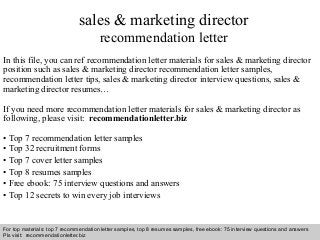 Interview questions and answers – free download/ pdf and ppt file
sales & marketing director
recommendation letter
In this file, you can ref recommendation letter materials for sales & marketing director
position such as sales & marketing director recommendation letter samples,
recommendation letter tips, sales & marketing director interview questions, sales &
marketing director resumes…
If you need more recommendation letter materials for sales & marketing director as
following, please visit: recommendationletter.biz
• Top 7 recommendation letter samples
• Top 32 recruitment forms
• Top 7 cover letter samples
• Top 8 resumes samples
• Free ebook: 75 interview questions and answers
• Top 12 secrets to win every job interviews
For top materials: top 7 recommendation letter samples, top 8 resumes samples, free ebook: 75 interview questions and answers
Pls visit: recommendationletter.biz
 