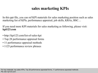 sales marketing KPIs 
In this ppt file, you can ref KPI materials for sales marketing position such as sales 
marketing list of KPIs, performance appraisal, job skills, KRAs, BSC… 
If you need more KPI materials for sales marketing as following, please visit: 
kpi123.com 
• http://kpi123.com/list-of-sales-kpi 
• Top 28 performance appraisal forms 
• 11 performance appraisal methods 
• 1125 performance review phrases 
For top materials: top sales KPIs, Top 28 performance appraisal forms, 11 performance appraisal methods 
Pls visit: kpi123.com 
Interview questions and answers – free download/ pdf and ppt file 
 