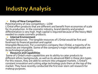  Entry of New Competitors 
Potential entry of new competitors – LOW 
L’Oréal offers products that are different and benefit from economies of scale 
for its production. In the cosmetic industry, brand identity and product 
differentiation is very high. High capital is required because of the heavy R&D 
needed to create cosmetic products. 
 Internal Environment 
Tangible Resources: The tangible resources of L’Oréal would be first and 
foremost its financial position and capital. 
Intangible Resources: For a cosmetics company like L’Oréal, a majority of its 
resources are intangible. Some of the company’s major intangible assets are 
its technological patents. 
 Resource and Capabilities 
Some of L’Oréal’s main capabilities are its ability to cater products to 
different ethnic backgrounds, as well as its advanced R&D in these skin types. 
For this reason, they are able to venture into untapped markets. L’Oréal’s 
constant innovation and cutting edge technology puts them at the top of the 
market. They have recently conducted the first ever stem cell research for 
makeup purposes. 
 