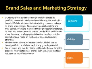  L’Oréal operates strict brand segmentation across its 
portfolio to retain its exclusive brand identity. For each of its 
brands L’Oréal maintains distinct retailing channels to keep 
its brand image intact. Its premium ranges Lancôme and 
Yves Saint Laurent are marketed through department stores. 
Its mid- and lower-tier mass brands L’Oréal Paris and Garnier 
share the same retailing space in Western markets but the 
distinctions are made on the basis of price and product 
offerings. 
 The economic downturn necessitated L’Oréal to use its 
brand portfolio carefully to exploit any growth potential. 
 For premium and mid-tier brands, it launched more targeted 
products whereas for mass brands such as Garnier the focus 
has been on multifunctionality. 
 