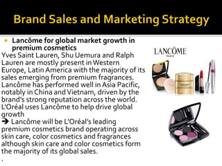  Lancôme for global market growth in 
premium cosmetics 
Yves Saint Lauren, Shu Uemura and Ralph 
Lauren are mostly present in Western 
Europe, Latin America with the majority of its 
sales emerging from premium fragrances. 
Lancôme has performed well in Asia Pacific, 
notably in China and Vietnam, driven by the 
brand’s strong reputation across the world. 
L'Oréal uses Lancôme to help drive global 
growth 
 Lancôme will be L’Oréal’s leading 
premium cosmetics brand operating across 
skin care, color cosmetics and fragrances 
although skin care and color cosmetics form 
the majority of its global sales. 
. 
 