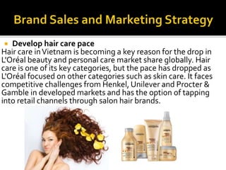  Develop hair care pace 
Hair care in Vietnam is becoming a key reason for the drop in 
L'Oréal beauty and personal care market share globally. Hair 
care is one of its key categories, but the pace has dropped as 
L'Oréal focused on other categories such as skin care. It faces 
competitive challenges from Henkel, Unilever and Procter & 
Gamble in developed markets and has the option of tapping 
into retail channels through salon hair brands. 
 