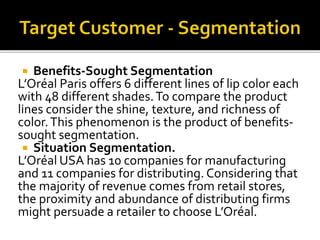  Benefits-Sought Segmentation 
L’Oréal Paris offers 6 different lines of lip color each 
with 48 different shades. To compare the product 
lines consider the shine, texture, and richness of 
color. This phenomenon is the product of benefits-sought 
segmentation. 
 Situation Segmentation. 
L’Oréal USA has 10 companies for manufacturing 
and 11 companies for distributing. Considering that 
the majority of revenue comes from retail stores, 
the proximity and abundance of distributing firms 
might persuade a retailer to choose L’Oréal. 
 