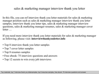sales & marketing manager interview thank you letter 
In this file, you can ref interview thank you letter materials for sales & marketing 
manager position such as sales & marketing manager interview thank you letter 
samples, interview thank you letter tips, sales & marketing manager interview 
questions, sales & marketing manager resumes, sales & marketing manager cover 
letter … 
If you need more interview thank you letter materials for sales & marketing manager 
as following, please visit: interviewthankyouletter.info 
• Top 8 interview thank you letter samples 
• Top 7 cover letter samples 
• Top 8 resumes samples 
• Free ebook: 75 interview questions and answers 
• Top 12 secrets to win every job interviews 
Top materials: top 7 interview thank you lettersamples, top 8 resumes samples, free ebook: 75 interview questions and answer 
Interview questions and answers – free download/ pdf and ppt file 
 
