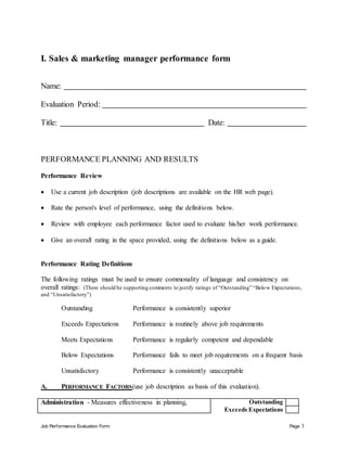 Job Performance Evaluation Form Page 3
I. Sales & marketing manager performance form
Name:
Evaluation Period:
Title: Date:
PERFORMANCE PLANNING AND RESULTS
Performance Review
 Use a current job description (job descriptions are available on the HR web page).
 Rate the person's level of performance, using the definitions below.
 Review with employee each performance factor used to evaluate his/her work performance.
 Give an overall rating in the space provided, using the definitions below as a guide.
Performance Rating Definitions
The following ratings must be used to ensure commonality of language and consistency on
overall ratings: (There should be supporting comments to justify ratings of “Outstanding” “Below Expectations,
and “Unsatisfactory”)
Outstanding Performance is consistently superior
Exceeds Expectations Performance is routinely above job requirements
Meets Expectations Performance is regularly competent and dependable
Below Expectations Performance fails to meet job requirements on a frequent basis
Unsatisfactory Performance is consistently unacceptable
A. PERFORMANCE FACTORS(use job description as basis of this evaluation).
Administration - Measures effectiveness in planning, Outstanding
Exceeds Expectations
 