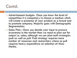 Contd.
 Advertisement budget:- Once you know the level of
competition it is compulsory to choose a medium which
will create a presence of your product as a brand and
to promote company. Majority goes with Demographic
Segmentation.
 Sales Plan:- Once you decide your input to procure
awareness in the market than we need to plan out for
output i.e. sales; although we can plan both strategies
push as well as pull. Push strategy requires more
number of resources and researchers where as pull
requires heavy expenditure on selection of Mass
Media.
 