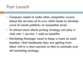 Post Launch
 Company needs to make other competitor aware
about the services of its own which leads to develop
word of mouth publicity at competitor level.
 To attract more clients pricing strategy can play a
vital role + service + add on benefits.
 Marketing Manager need to keep a track on each
member what feedbacks they are getting from
client with in a short period, so that to conclude over
all marketing strategy.
 