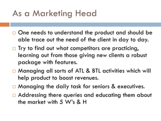 As a Marketing Head
 One needs to understand the product and should be
able trace out the need of the client in day to day.
 Try to find out what competitors are practicing,
learning out from those giving new clients a robust
package with features.
 Managing all sorts of ATL & BTL activities which will
help product to boost revenues.
 Managing the daily task for seniors & executives.
 Addressing there queries and educating them about
the market with 5 W’s & H
 