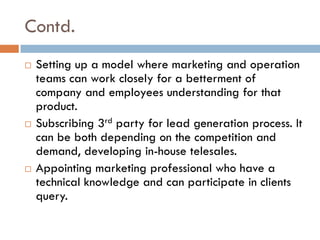 Contd.
 Setting up a model where marketing and operation
teams can work closely for a betterment of
company and employees understanding for that
product.
 Subscribing 3rd party for lead generation process. It
can be both depending on the competition and
demand, developing in-house telesales.
 Appointing marketing professional who have a
technical knowledge and can participate in clients
query.
 