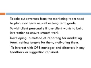 To role out revenues from the marketing team need
to plan short term as well as long term goals.
To visit client personally if any client wants to build
interaction to ensure smooth work.
Developing a method of reporting for marketing
team, setting targets for them, motivating them.
To interact with OPS manager and directors in any
feedback or suggestion required.
 