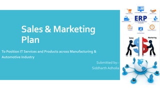 Sales & Marketing
Plan
To Position IT Services and Products across Manufacturing &
Automotive Industry
Submitted by:-
Siddharth Adholia
 