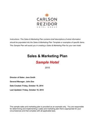 Instructions: This Sales & Marketing Plan contains brief descriptions of what information
should be populated into the Sales & Marketing Plan Template or examples of specific items.
This Sample Plan will assist you in creating a Sales & Marketing Plan for your own hotel.
Sales & Marketing Plan
Sample Hotel
2015
Director of Sales: Jane Smith
General Manager: John Doe
Date Created: Friday, October 10, 2014
Last Updated: Friday, October 10, 2014
This sample sales and marketing plan is provided as an example only. You are responsible
for determining and implementing a sales and marketing plan that is appropriate for your
circumstances and that complies with all applicable laws.
 