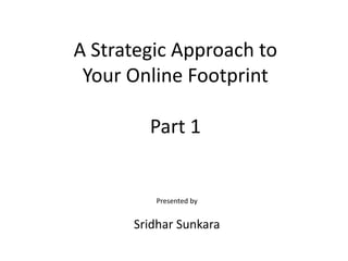 A Strategic Approach to
Your Online Footprint
Part 1
Presented by
Sridhar Sunkara
 