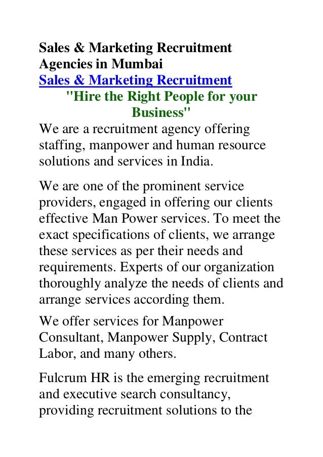 Sales & Marketing Recruitment
Agencies in Mumbai
Sales & Marketing Recruitment
"Hire the Right People for your
Business"
We are a recruitment agency offering
staffing, manpower and human resource
solutions and services in India.
We are one of the prominent service
providers, engaged in offering our clients
effective Man Power services. To meet the
exact specifications of clients, we arrange
these services as per their needs and
requirements. Experts of our organization
thoroughly analyze the needs of clients and
arrange services according them.
We offer services for Manpower
Consultant, Manpower Supply, Contract
Labor, and many others.
Fulcrum HR is the emerging recruitment
and executive search consultancy,
providing recruitment solutions to the
 