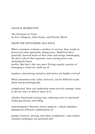 SALES & MARKETING
The Elements of Value
by Eric Almquist, John Senior, and Nicolas Bloch
FROM THE SEPTEMBER 2016 ISSUE
When customers evaluate a product or service, they weigh its
perceived value againstthe asking price. Marketers have
generally focused much of their time and energy onmanaging
the price side of that equation, since raising prices can
immediately boost
profits. But that’s the easy part: Pricing usually consists of
managing a relatively small set of
numbers, and pricing analytics and tactics are highly evolved.
What consumers truly value, however, can be difficult to pin
down and psychologically
complicated. How can leadership teams actively manage value
or devise ways to deliver more of it,
whether functional (saving time, reducing cost) or emotional
(reducing anxiety, providing
entertainment)? Discrete choice analysis—which simulates
demand for different combinations of
product features, pricing, and other components—and similar
research techniques are powerful and
 
