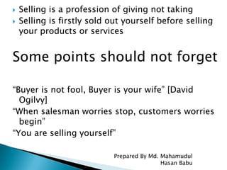  Selling is a profession of giving not taking
 Selling is firstly sold out yourself before selling
your products or services
Some points should not forget
“Buyer is not fool, Buyer is your wife” [David
Ogilvy]
“When salesman worries stop, customers worries
begin”
“You are selling yourself”
Prepared By Md. Mahamudul
Hasan Babu
 