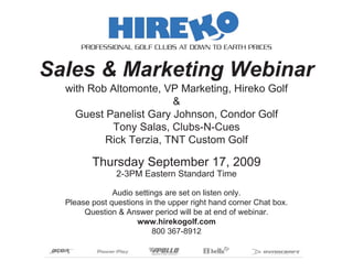 PROFESSIONAL GOLF CLUBS AT DOWN TO EARTH PRICES


Sales & Marketing Webinar
  with Rob Altomonte, VP Marketing, Hireko Golf
                        &
    Guest Panelist Gary Johnson, Condor Golf
           Tony Salas, Clubs-N-Cues
          Rick Terzia, TNT Custom Golf

         Thursday September 17, 2009
                2-3PM Eastern Standard Time

               Audio settings are set on listen only.
  Please post questions in the upper right hand corner Chat box.
       Question & Answer period will be at end of webinar.
                      www.hirekogolf.com
                          800 367-8912
 