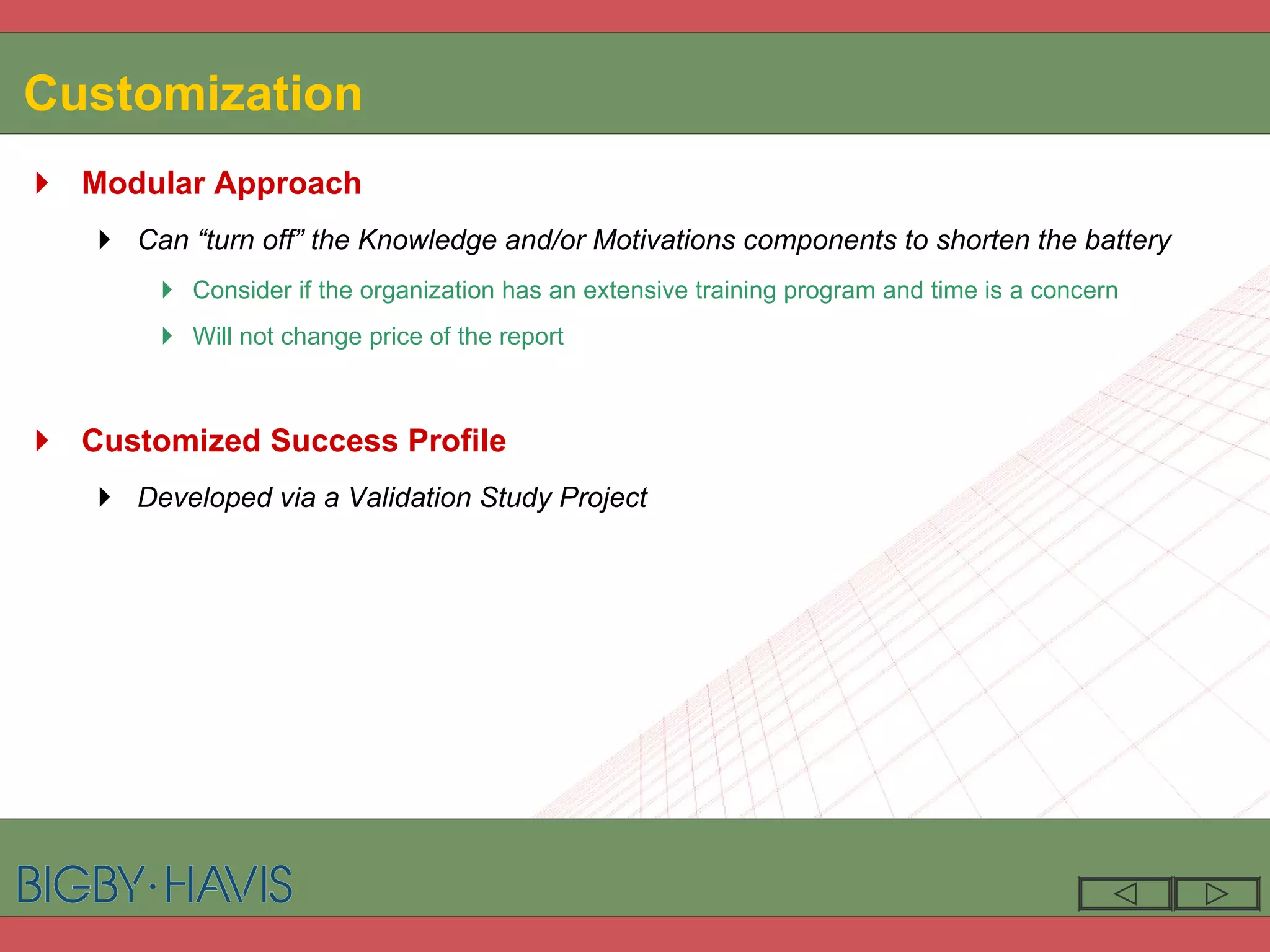 Customization Modular Approach Can “turn off” the Knowledge and/or Motivations components to shorten the battery Consider if the organization has an extensive training program and time is a concern Will not change price of the report Customized Success Profile Developed via a Validation Study Project 