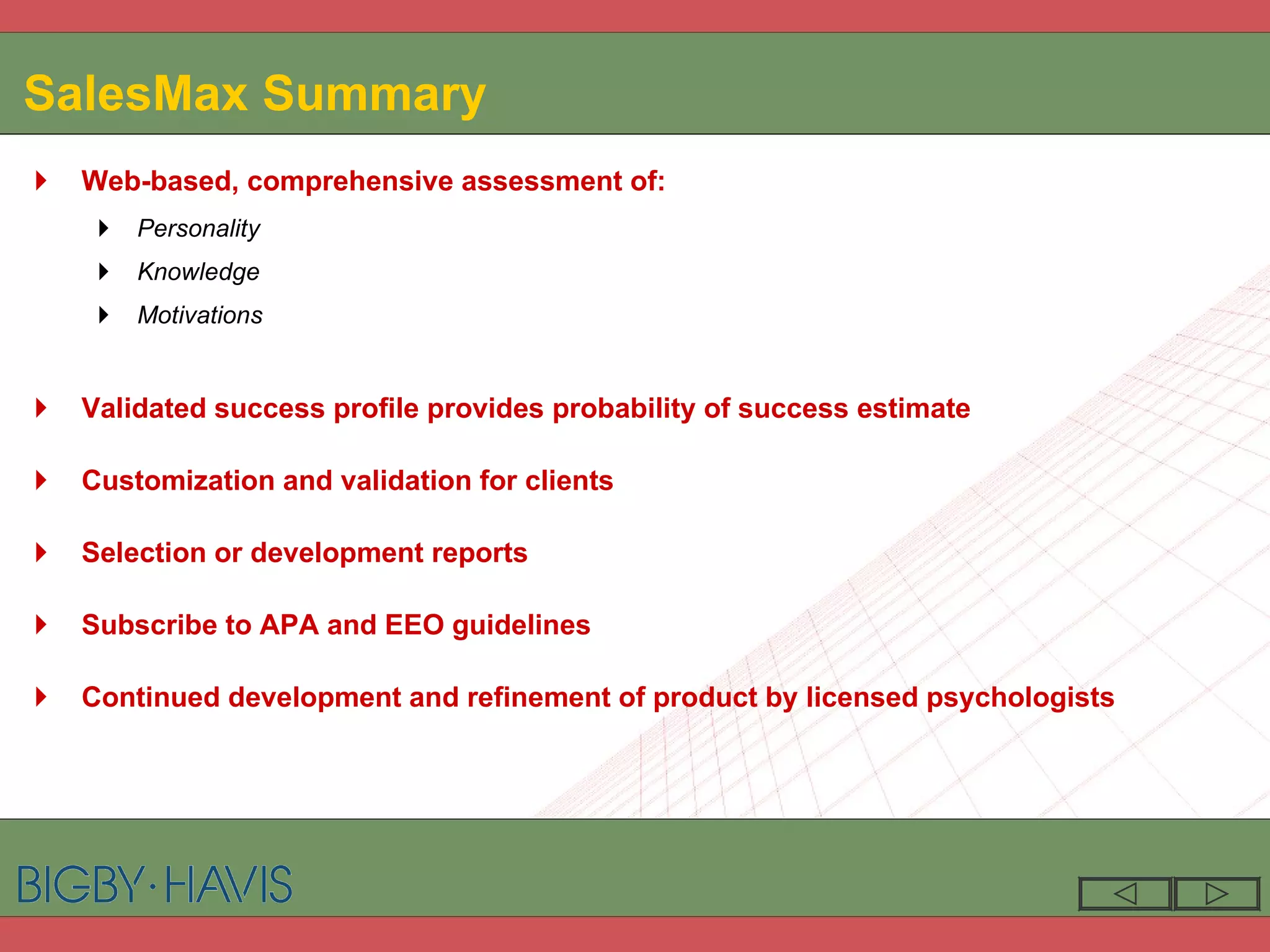 SalesMax   Summary Web-based, comprehensive assessment of: Personality Knowledge Motivations Validated success profile provides probability of success estimate Customization and validation for clients  Selection or development reports Subscribe to APA and EEO guidelines Continued development and refinement of product by licensed psychologists 