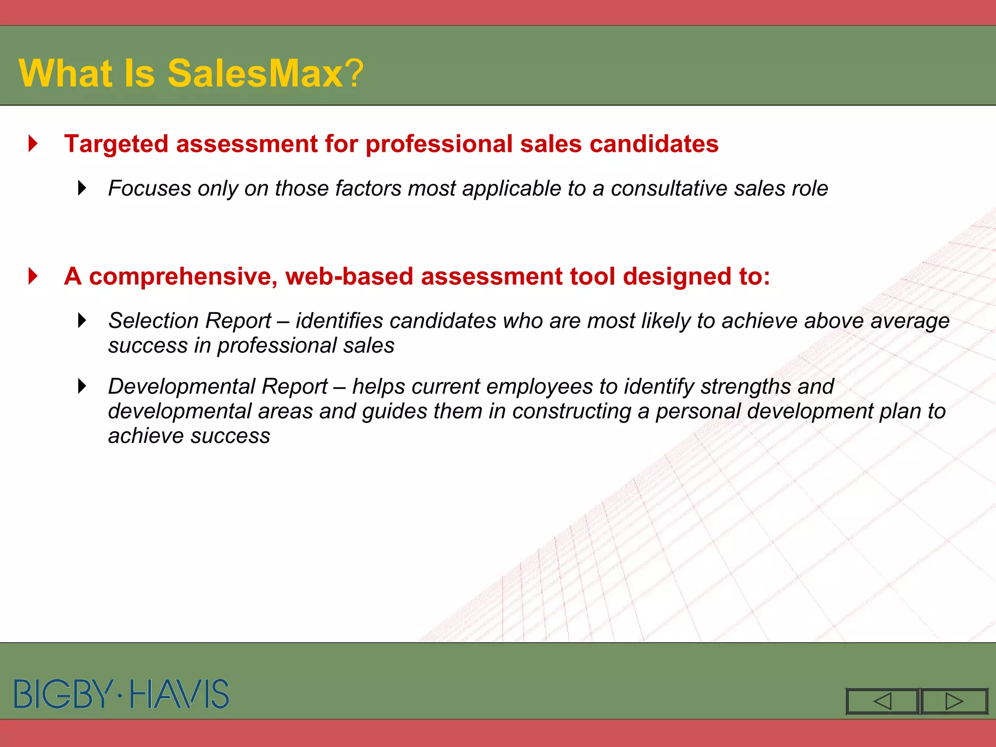 What Is SalesMax ? Targeted assessment for professional sales candidates Focuses only on those factors most applicable to a consultative sales role A comprehensive, web-based assessment tool designed to: Selection Report – identifies candidates who are most likely to achieve above average success in professional sales Developmental Report – helps current employees to identify strengths and developmental areas and guides them in constructing a personal development plan to achieve success 