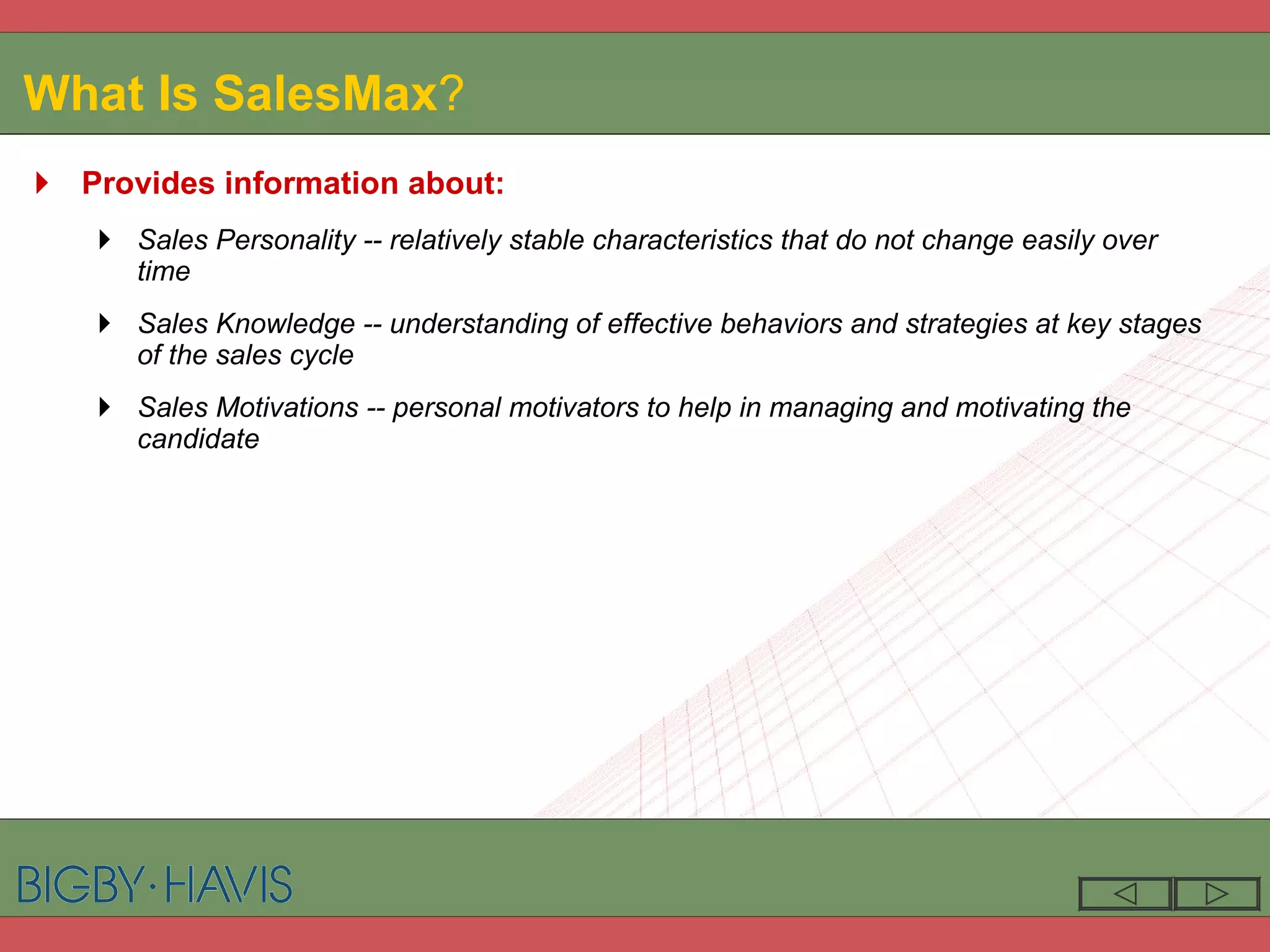 What Is SalesMax ? Provides information about: Sales Personality -- relatively stable characteristics that do not change easily over time Sales Knowledge -- understanding of effective behaviors and strategies at key stages of the sales cycle Sales Motivations -- personal motivators to help in managing and motivating the candidate 