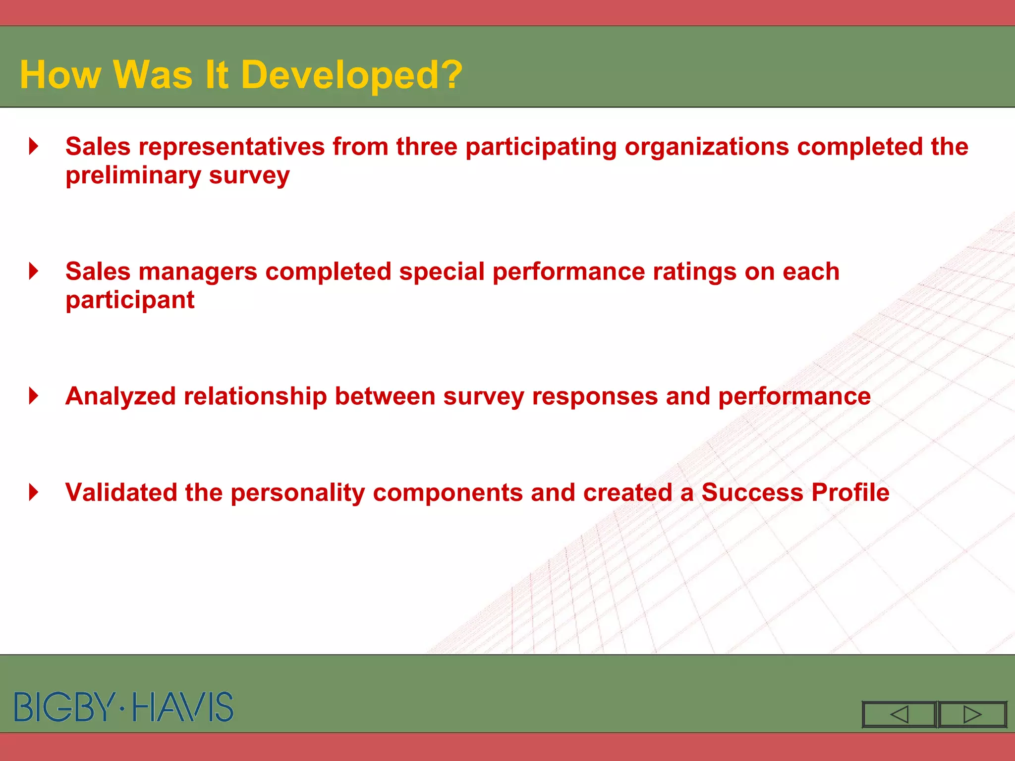How Was It Developed? Sales representatives from three participating organizations completed the preliminary survey Sales managers completed special performance ratings on each participant Analyzed relationship between survey responses and performance Validated the personality components and created a Success Profile 