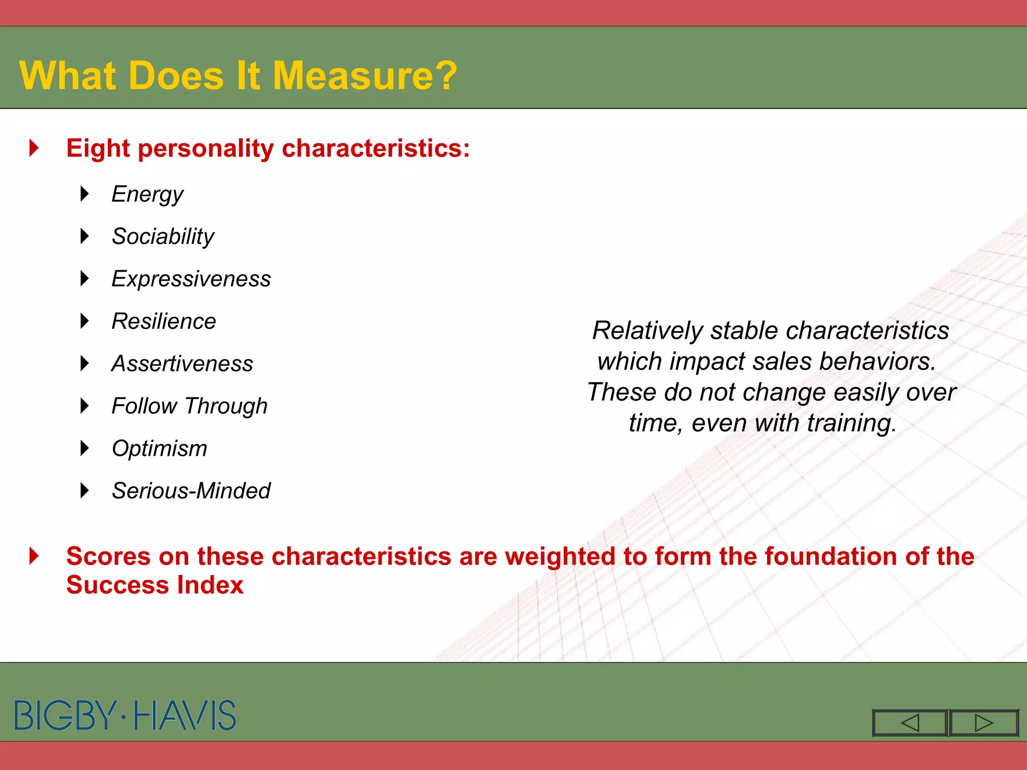 What Does It Measure? Eight personality characteristics: Energy Sociability Expressiveness Resilience Assertiveness Follow Through Optimism Serious-Minded Scores on these characteristics are weighted to form the foundation of the  Success Index Relatively stable characteristics which impact sales behaviors.  These do not change easily over time, even with training .   