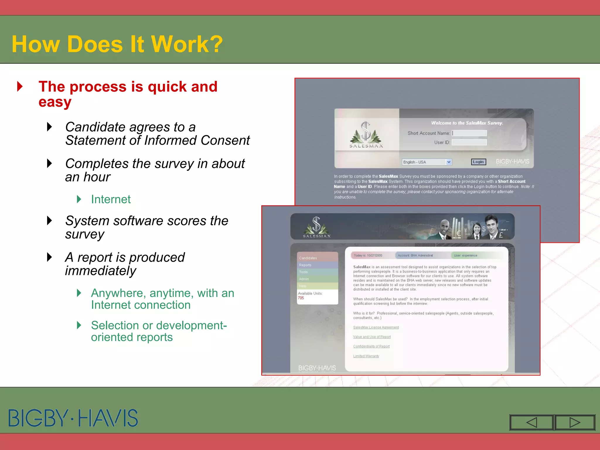 How Does It Work? The process is quick and easy Candidate agrees to a Statement of Informed Consent Completes the survey in about an hour Internet System software scores the survey A report is produced immediately Anywhere, anytime, with an Internet connection Selection or development-oriented reports 