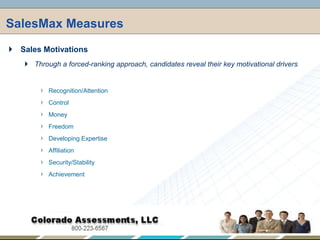 SalesMax Measures,[object Object],Sales Motivations,[object Object],Through a forced-ranking approach, candidates reveal their key motivational drivers,[object Object],Recognition/Attention,[object Object],Control,[object Object],Money,[object Object],Freedom,[object Object],Developing Expertise,[object Object],Affiliation,[object Object],Security/Stability,[object Object],Achievement,[object Object]