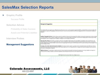 SalesMax Selection Reports,[object Object],Graphic Profile,[object Object],Success Profile,[object Object],Selection Advice,[object Object],Probability of Sales Success,[object Object],Assets and Potential Liabilities,[object Object],Interview Probes,[object Object],Management Suggestions,[object Object]