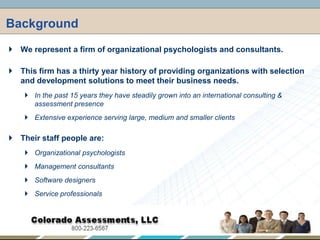 Background,[object Object],We represent a firm of organizational psychologists and consultants.,[object Object],This firm has a thirty year history of providing organizations with selection and development solutions to meet their business needs.,[object Object],In the past 15 years they have steadily grown into an international consulting & assessment presence  ,[object Object],Extensive experience serving large, medium and smaller clients,[object Object],Their staff people are:,[object Object],Organizational psychologists,[object Object],Management consultants,[object Object],Software designers,[object Object],Service professionals,[object Object]