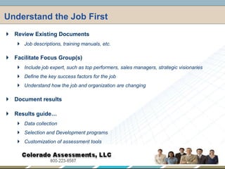 Understand the Job First,[object Object],Review Existing Documents,[object Object],Job descriptions, training manuals, etc.,[object Object],Facilitate Focus Group(s),[object Object],Include job expert, such as top performers, sales managers, strategic visionaries,[object Object],Define the key success factors for the job,[object Object],Understand how the job and organization are changing,[object Object],Document results,[object Object],Results guide…,[object Object],Data collection,[object Object],Selection and Development programs,[object Object],Customization of assessment tools,[object Object]