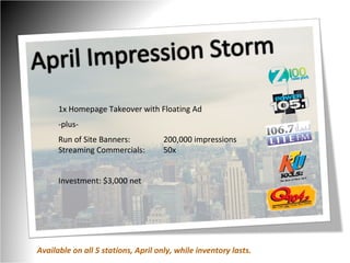 1x Homepage Takeover with Floating Ad -plus- Run of Site Banners:  200,000 impressions Streaming Commercials:  50x Investment: $3,000 net Available on all 5 stations, April only, while inventory lasts. 