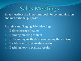Sales meetings are important both for communication
and motivational purposes
Planning and Staging Sales Meetings
1. Define the specific aims
2. Deciding meeting content
3. Determining methods of conducting the meeting
4. Decide how to execute the meeting
5. Deciding how to evaluate results
 