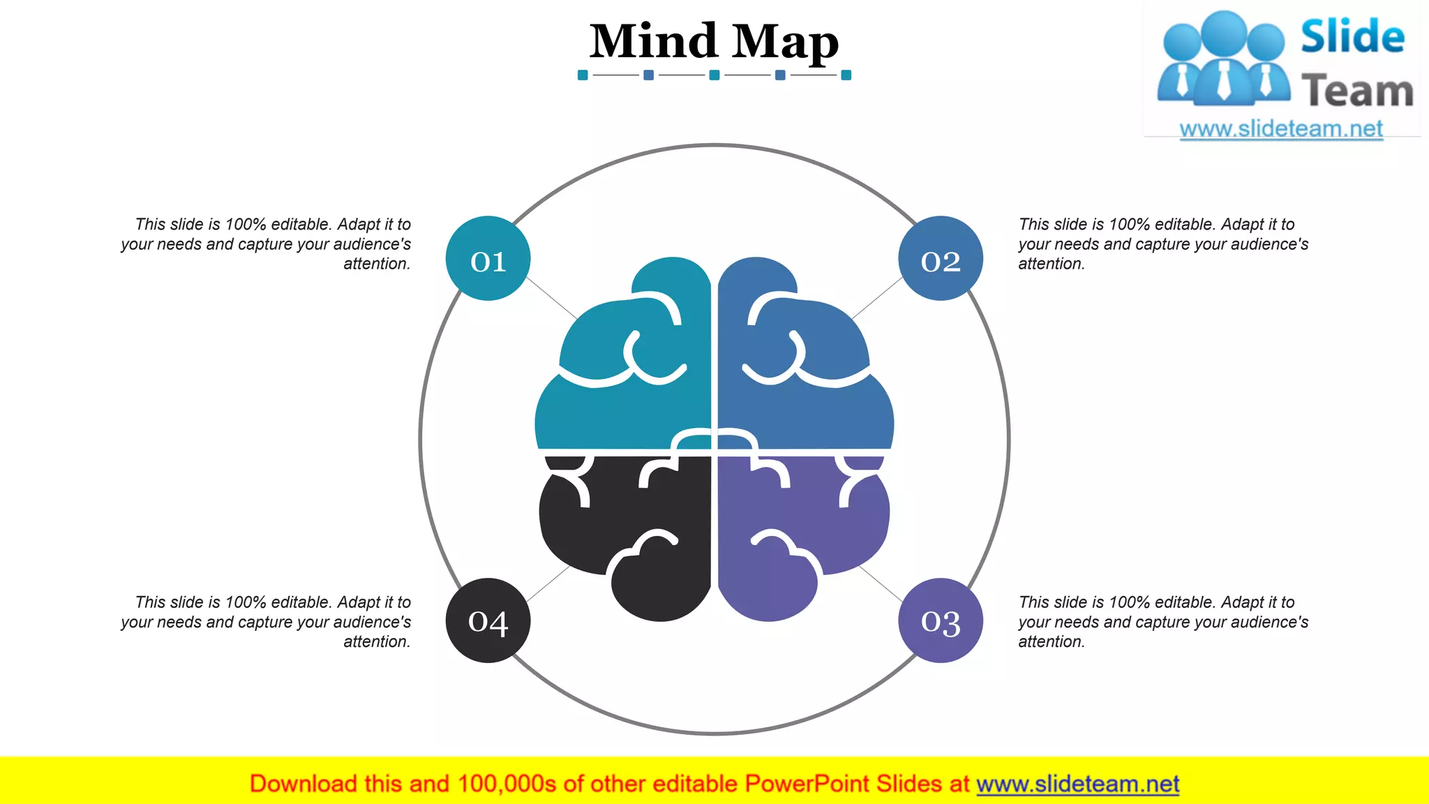 Mind Map
www.company name 17
03
02
04
01
This slide is 100% editable. Adapt it to
your needs and capture your audience's
attention.
This slide is 100% editable. Adapt it to
your needs and capture your audience's
attention.
This slide is 100% editable. Adapt it to
your needs and capture your audience's
attention.
This slide is 100% editable. Adapt it to
your needs and capture your audience's
attention.
 