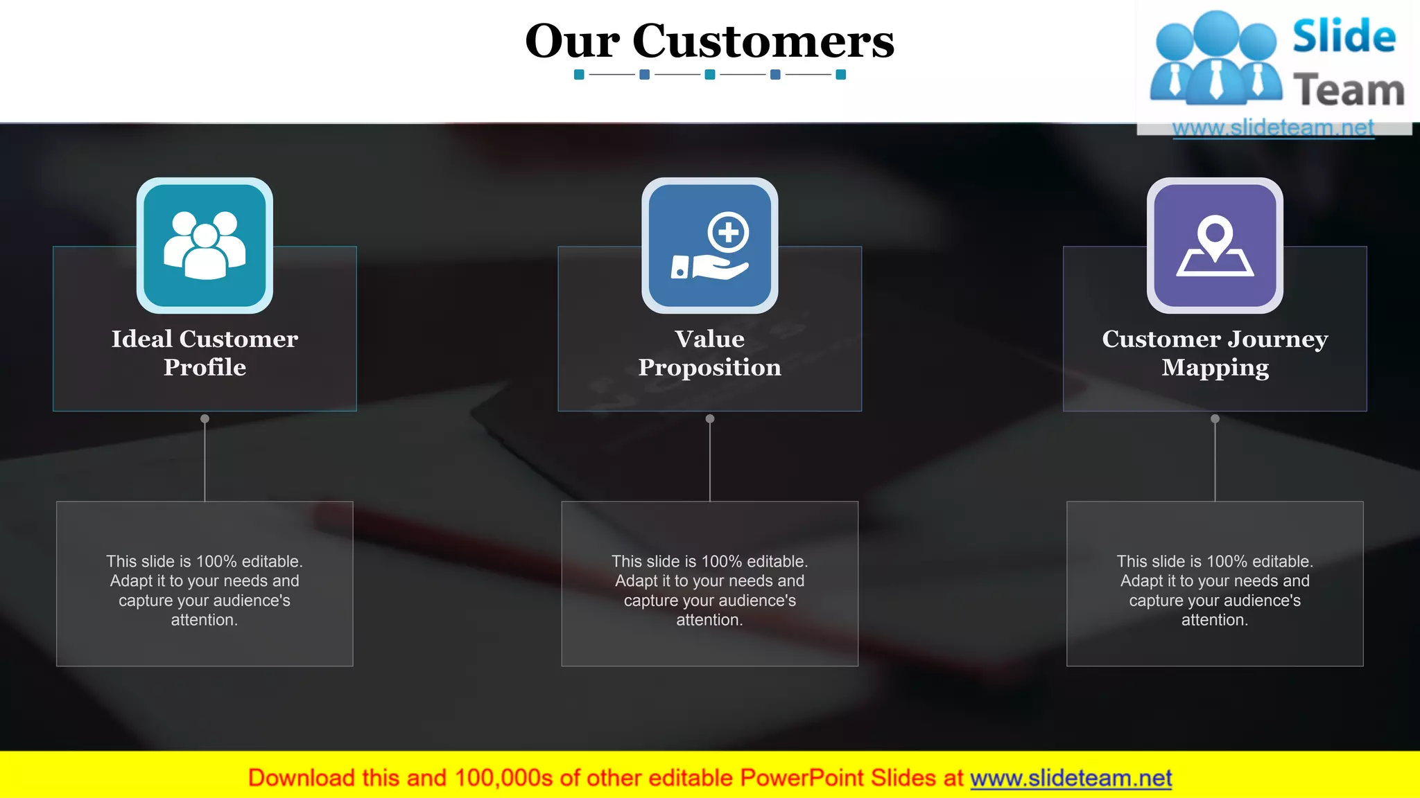 Our Customers
www.company name 3
Ideal Customer
Profile
Value
Proposition
Customer Journey
Mapping
This slide is 100% editable.
Adapt it to your needs and
capture your audience's
attention.
This slide is 100% editable.
Adapt it to your needs and
capture your audience's
attention.
This slide is 100% editable.
Adapt it to your needs and
capture your audience's
attention.
This slide is 100% editable. Adapt it to your needs and capture your audience's attention.
 