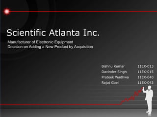 Scientific Atlanta Inc.
Manufacturer of Electronic Equipment
Decision on Adding a New Product by Acquisition



                                                  Bishnu Kumar     11EX-013
                                                  Davinder Singh   11EX-015
                                                  Prateek Wadhwa   11EX-040
                                                  Rajat Goel       11EX-043
 