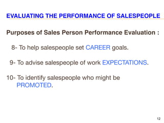12
EVALUATING THE PERFORMANCE OF SALESPEOPLE
Purposes of Sales Person Performance Evaluation :
8- To help salespeople set CAREER goals.
9- To advise salespeople of work EXPECTATIONS.
10- To identify salespeople who might be
PROMOTED.
 